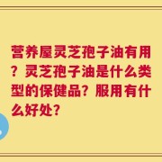 营养屋灵芝孢子油有用？灵芝孢子油是什么类型的保健品？服用有什么好处？