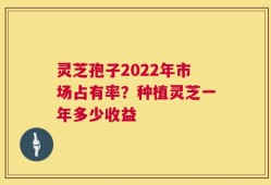 灵芝孢子2022年市场占有率？种植灵芝一年多少收益