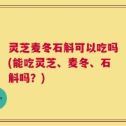 灵芝麦冬石斛可以吃吗(能吃灵芝、麦冬、石斛吗？)