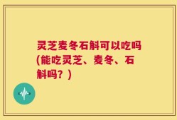 灵芝麦冬石斛可以吃吗(能吃灵芝、麦冬、石斛吗？)