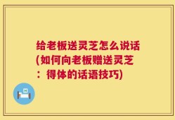 给老板送灵芝怎么说话(如何向老板赠送灵芝：得体的话语技巧)