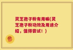 灵芝孢子粉有用嘛(灵芝孢子粉功效及用途介绍，值得尝试！)
