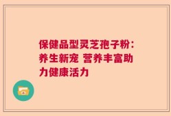 保健品型灵芝孢子粉：养生新宠 营养丰富助力健康活力