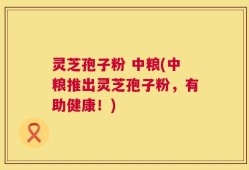 灵芝孢子粉 中粮(中粮推出灵芝孢子粉，有助健康！)