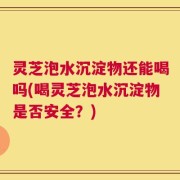 灵芝泡水沉淀物还能喝吗(喝灵芝泡水沉淀物是否安全？)
