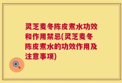 灵芝麦冬陈皮煮水功效和作用禁忌(灵芝麦冬陈皮煮水的功效作用及注意事项)