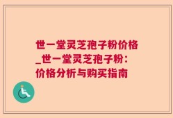 世一堂灵芝孢子粉价格_世一堂灵芝孢子粉：价格分析与购买指南