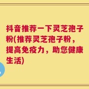 抖音推荐一下灵芝孢子粉(推荐灵芝孢子粉，提高免疫力，助您健康生活)