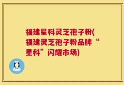 福建星科灵芝孢子粉(福建灵芝孢子粉品牌“星科”闪耀市场)