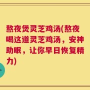 熬夜煲灵芝鸡汤(熬夜喝这道灵芝鸡汤，安神助眠，让你早日恢复精力)