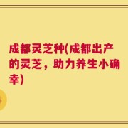成都灵芝种(成都出产的灵芝，助力养生小确幸)