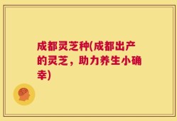 成都灵芝种(成都出产的灵芝，助力养生小确幸)