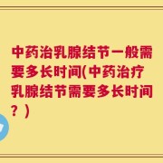 中药治乳腺结节一般需要多长时间(中药治疗乳腺结节需要多长时间？)