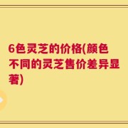 6色灵芝的价格(颜色不同的灵芝售价差异显著)
