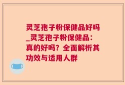 灵芝孢子粉保健品好吗_灵芝孢子粉保健品：真的好吗？全面解析其功效与适用人群