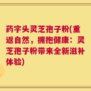 药字头灵芝孢子粉(重返自然，拥抱健康：灵芝孢子粉带来全新滋补体验)