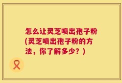 怎么让灵芝喷出孢子粉(灵芝喷出孢子粉的方法，你了解多少？)