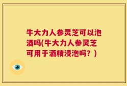 牛大力人参灵芝可以泡酒吗(牛大力人参灵芝可用于酒精浸泡吗？)