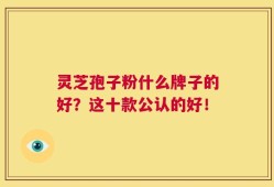 灵芝孢子粉什么牌子的好？这十款公认的好！