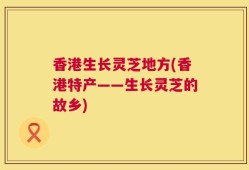 香港生长灵芝地方(香港特产——生长灵芝的故乡)