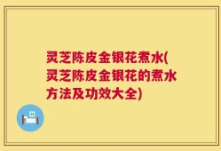 灵芝陈皮金银花煮水(灵芝陈皮金银花的煮水方法及功效大全)