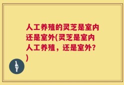人工养殖的灵芝是室内还是室外(灵芝是室内人工养殖，还是室外？)