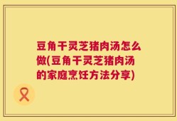 豆角干灵芝猪肉汤怎么做(豆角干灵芝猪肉汤的家庭烹饪方法分享)