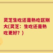 灵芝生吃还是熟吃区别大(灵芝：生吃还是熟吃更好？)