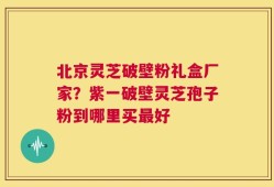 北京灵芝破壁粉礼盒厂家？紫一破壁灵芝孢子粉到哪里买最好