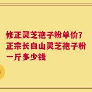 修正灵芝孢子粉单价？正宗长白山灵芝孢子粉一斤多少钱