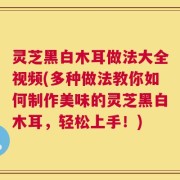 灵芝黑白木耳做法大全视频(多种做法教你如何制作美味的灵芝黑白木耳，轻松上手！)