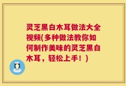 灵芝黑白木耳做法大全视频(多种做法教你如何制作美味的灵芝黑白木耳，轻松上手！)