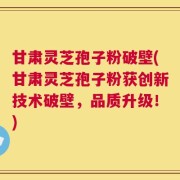 甘肃灵芝孢子粉破壁(甘肃灵芝孢子粉获创新技术破壁，品质升级！)
