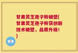 甘肃灵芝孢子粉破壁(甘肃灵芝孢子粉获创新技术破壁，品质升级！)