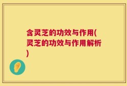 含灵芝的功效与作用(灵芝的功效与作用解析)
