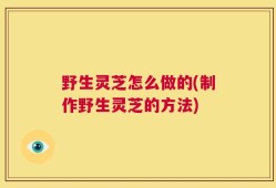 野生灵芝怎么做的(制作野生灵芝的方法)