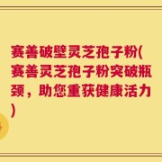 赛善破壁灵芝孢子粉(赛善灵芝孢子粉突破瓶颈，助您重获健康活力)
