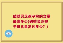 破壁灵芝孢子粉的含量最高多少(破壁灵芝孢子粉含量高达多少？)