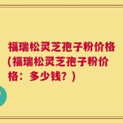 福瑞松灵芝孢子粉价格(福瑞松灵芝孢子粉价格：多少钱？)