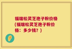 福瑞松灵芝孢子粉价格(福瑞松灵芝孢子粉价格：多少钱？)