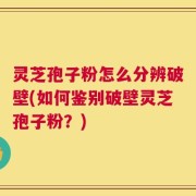 灵芝孢子粉怎么分辨破壁(如何鉴别破壁灵芝孢子粉？)
