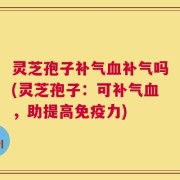 灵芝孢子补气血补气吗(灵芝孢子：可补气血，助提高免疫力)