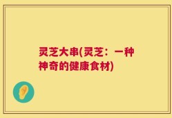 灵芝大串(灵芝：一种神奇的健康食材)