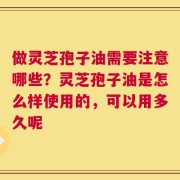 做灵芝孢子油需要注意哪些？灵芝孢子油是怎么样使用的，可以用多久呢