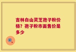 吉林白山灵芝孢子粉价格？孢子粉市面售价是多少