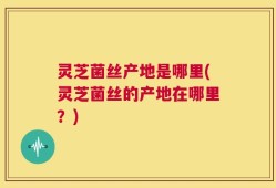 灵芝菌丝产地是哪里(灵芝菌丝的产地在哪里？)