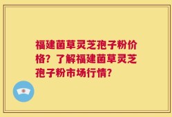 福建菌草灵芝孢子粉价格？了解福建菌草灵芝孢子粉市场行情？