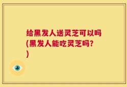 给黑发人送灵芝可以吗(黑发人能吃灵芝吗？)