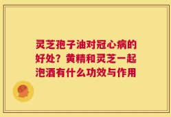 灵芝孢子油对冠心病的好处？黄精和灵芝一起泡酒有什么功效与作用