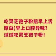 吃灵芝孢子粉后早上舌厚白(早上口腔异味？试试吃灵芝孢子粉！